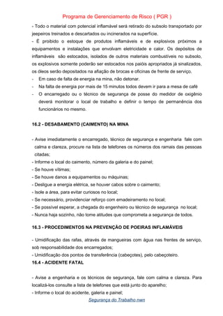 Programa de Gerenciamento de Risco ( PGR )
- Todo o material com potencial inflamável será retirado do subsolo transportado por
jeepeiros treinados e descartados ou incinerados na superfície.
- È proibido o estoque de produtos inflamáveis e de explosivos próximos a
equipamentos e instalações que envolvam eletricidade e calor. Os depósitos de
inflamáveis são estocados, isolados de outros materiais combustíveis no subsolo,
os explosivos somente poderão ser estocados nos paióis apropriados já sinalizados,
os óleos serão depositados na afiação de brocas e oficinas de frente de serviço.
- Em caso de falta de energia na mina, não detonar.
- Na falta de energia por mais de 15 minutos todos devem ir para a mesa de café
- O encarregado ou o técnico de segurança de posse do medidor de oxigênio
deverá monitorar o local de trabalho e definir o tempo de permanência dos
funcionários no mesmo.
16.2 - DESABAMENTO (CAIMENTO) NA MINA
- Avise imediatamente o encarregado, técnico de segurança e engenharia fale com
calma e clareza, procure na lista de telefones os números dos ramais das pessoas
citadas;
- Informe o local do caimento, número da galeria e do painel;
- Se houve vítimas;
- Se houve danos a equipamentos ou máquinas;
- Desligue a energia elétrica, se houver cabos sobre o caimento;
- Isole a área, para evitar curiosos no local;
- Se necessário, providenciar reforço com emadeiramento no local;
- Se possível esperar, a chegada do engenheiro ou técnico de segurança no local;
- Nunca haja sozinho, não tome atitudes que comprometa a segurança de todos.
16.3 - PROCEDIMENTOS NA PREVENÇÃO DE POEIRAS INFLAMÁVEIS
- Umidificação das rafas, através de mangueiras com água nas frentes de serviço,
sob responsabilidade dos encarregados;
- Umidificação dos pontos de transferência (cabeçotes), pelo cabeçoteiro.
16.4 - ACIDENTE FATAL
- Avise a engenharia e os técnicos de segurança, fale com calma e clareza. Para
localizá-los consulte a lista de telefones que está junto do aparelho;
- Informe o local do acidente, galeria e painel;
Segurança do Trabalho nwn
 