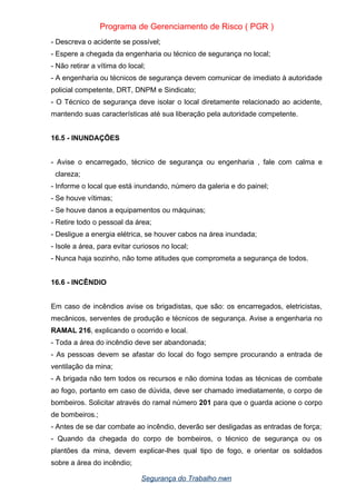 Programa de Gerenciamento de Risco ( PGR )
- Descreva o acidente se possível;
- Espere a chegada da engenharia ou técnico de segurança no local;
- Não retirar a vítima do local;
- A engenharia ou técnicos de segurança devem comunicar de imediato à autoridade
policial competente, DRT, DNPM e Sindicato;
- O Técnico de segurança deve isolar o local diretamente relacionado ao acidente,
mantendo suas características até sua liberação pela autoridade competente.
16.5 - INUNDAÇÕES
- Avise o encarregado, técnico de segurança ou engenharia , fale com calma e
clareza;
- Informe o local que está inundando, número da galeria e do painel;
- Se houve vítimas;
- Se houve danos a equipamentos ou máquinas;
- Retire todo o pessoal da área;
- Desligue a energia elétrica, se houver cabos na área inundada;
- Isole a área, para evitar curiosos no local;
- Nunca haja sozinho, não tome atitudes que comprometa a segurança de todos.
16.6 - INCÊNDIO
Em caso de incêndios avise os brigadistas, que são: os encarregados, eletricistas,
mecânicos, serventes de produção e técnicos de segurança. Avise a engenharia no
RAMAL 216, explicando o ocorrido e local.
- Toda a área do incêndio deve ser abandonada;
- As pessoas devem se afastar do local do fogo sempre procurando a entrada de
ventilação da mina;
- A brigada não tem todos os recursos e não domina todas as técnicas de combate
ao fogo, portanto em caso de dúvida, deve ser chamado imediatamente, o corpo de
bombeiros. Solicitar através do ramal número 201 para que o guarda acione o corpo
de bombeiros.;
- Antes de se dar combate ao incêndio, deverão ser desligadas as entradas de força;
- Quando da chegada do corpo de bombeiros, o técnico de segurança ou os
plantões da mina, devem explicar-lhes qual tipo de fogo, e orientar os soldados
sobre a área do incêndio;
Segurança do Trabalho nwn
 