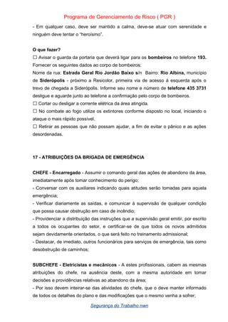 Programa de Gerenciamento de Risco ( PGR )
- Em qualquer caso, deve ser mantido a calma, deve-se atuar com serenidade e
ninguém deve tentar o “heroísmo”.
O que fazer?
Avisar o guarda da portaria que deverá ligar para os
 bombeiros no telefone 193.
Fornecer os seguintes dados ao corpo de bombeiros:
Nome da rua: Estrada Geral Rio Jordão Baixo s/n Bairro: Rio Albina, município
de Siderópolis - próximo a Resicolor, primeira via de acesso á esquerda após o
trevo de chegada a Siderópolis. Informe seu nome e número de telefone 435 3731
desligue e aguarde junto ao telefone a confirmação pelo corpo de bombeiros.
 Cortar ou desligar a corrente elétrica da área atingida.
No combate ao fogo utilize os extintores conforme disposto no local, iniciando o

ataque o mais rápido possível.
Retirar as pessoas que não possam ajudar, a fim de evitar o pânico e as ações

desordenadas.
17 - ATRIBUIÇÕES DA BRIGADA DE EMERGÊNCIA
CHEFE - Encarregado - Assumir o comando geral das ações de abandono da área,
imediatamente após tomar conhecimento do perigo;
- Conversar com os auxiliares indicando quais atitudes serão tomadas para aquela
emergência;
- Verificar diariamente as saídas, e comunicar à supervisão de qualquer condição
que possa causar obstrução em caso de incêndio;
- Providenciar a distribuição das instruções que a supervisão geral emitir, por escrito
a todos os ocupantes do setor, e certificar-se de que todos os novos admitidos
sejam devidamente orientados, o que será feito no treinamento admissional;
- Destacar, de imediato, outros funcionários para serviços de emergência, tais como
desobstrução de caminhos;
SUBCHEFE - Eletricistas e mecânicos - A estes profissionais, cabem as mesmas
atribuições do chefe, na ausência deste, com a mesma autoridade em tomar
decisões e providências relativas ao abandono da área;
- Por isso devem inteirar-se das atividades do chefe, que o deve manter informado
de todos os detalhes do plano e das modificações que o mesmo venha a sofrer;
Segurança do Trabalho nwn
 