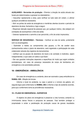 Programa de Gerenciamento de Risco ( PGR )
AUXILIARES - Serventes de produção - Orientar a direção de saída através dos
locais pre determinados e apressar os retardatários ;
- Vasculhar rapidamente a área, para verificar se tudo está em ordem, e ultimar
qualquer providência necessária;
- Abrir as portas de saída de emergência e mantê-las abertas durante o período de
abandono da área, fechando-a, logo a seguir;
- Dispensar atenção especial às pessoas que, por qualquer motivo, não estejam em
condições de acompanhar o ritmo de saída;
- Vistoriar rapidamente o caminho a ser percorrido, a fim de evitar imprevistos;
SERVIÇO DE SEGURANÇA - Técnicos - Verificar as vias de saída, juntamente
com os encarregados;
- Submeter a testes os componentes dos grupos, a fim de avaliar seus
conhecimentos sobre o plano de abandono, será registrada a participação de cada
colaborador através dos registros de treinamentos;
- verificar que os grupos de abandono de local e de combate á incêndios, sejam
independentes, e que cada um saiba o que fazer;
- Dar aos guardas instruções especiais e específicas de modo que sejam evitados
contratempos, em caso da presença necessária do corpo de bombeiros em
emergência e de autoridades policiais;
18 - EMERGÊNCIA - AMBULÂNCIA
Em caso de emergência ou acidente, deve ser acionado o jeep ambulância no
RAMAL 228 - Afiação de brocas.
Informe o local do acidente, ou seja o painel e o número da galeria. em
seguida ligue para enfermaria no RAMAL 202 e informe o tipo de acidente ocorrido,
para que o enfermeiro tome as providências necessárias.
19 – PLANO DE EMERGÊNCIA - SUPERFICIE
O objetivo do plano de emergência é preservar a vida humana, evitando ou
minimizando danos físicos e psíquicos às pessoas. Visa também proteger a
propriedade e evitar a paralisação da produção causa de graves resultados
Segurança do Trabalho nwn
 