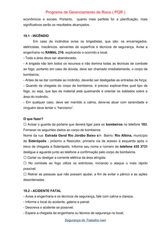Programa de Gerenciamento de Risco ( PGR )
econômicos e sociais. Portanto, quanto mais perfeita for a planificação, mais
significativos serão os resultados alcançados.
19.1 - INCÊNDIO
Em caso de incêndios avise os brigadistas, que são: os encarregados,
eletricistas, mecânicos, serventes de superfície e técnicos de segurança. Avise a
engenharia no RAMAL 216, explicando o ocorrido e local.
- Toda a área deve ser abandonada;
- A brigada não tem todos os recursos e não domina todas as técnicas de combate
ao fogo, portanto em caso de dúvida, deve ser chamado imediatamente, o corpo de
bombeiros;
- Antes de se dar combate ao incêndio, deverão ser desligadas as entradas de força;
- Quando da chegada do corpo de bombeiros, é preciso explicar-lhes qual tipo de
fogo, ou seja, que tipo de material está queimando e orientar os soldados sobre a
área do incêndio;
- Em qualquer caso, deve ser mantido a calma, deve-se atuar com serenidade e
ninguém deve tentar o “heroísmo”.
O que fazer?
Avisar o guarda da portaria que deverá ligar para os
 bombeiros no telefone 193.
Fornecer os seguintes dados ao corpo de bombeiros:
Nome da rua: Estrada Geral Rio Jordão Baixo s/n Bairro: Rio Albina, município
de Siderópolis - próximo a Resicolor, primeira via de acesso á esquerda após o
trevo de chegada a Siderópolis. Informe seu nome e número de telefone 435 3731
desligue e aguarde junto ao telefone a confirmação pelo corpo de bombeiros.
 Cortar ou desligar a corrente elétrica da área atingida.
No combate ao fogo utilize os extintores, iniciando o ataque o mais rápido

possível.
Retirar as pessoas que não possam ajudar, a fim de evitar o pânico e as ações

desordenadas.
19.2 - ACIDENTE FATAL
- Avise a engenharia e os técnicos de segurança, fale com calma e clareza;
- Informe o local do acidente, galeria e painel;
- Descreva o acidente se possível;
- Espere a chegada da engenharia ou técnico de segurança no local;
Segurança do Trabalho nwn
 