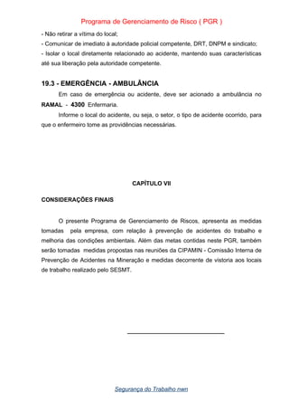 Programa de Gerenciamento de Risco ( PGR )
- Não retirar a vítima do local;
- Comunicar de imediato à autoridade policial competente, DRT, DNPM e sindicato;
- Isolar o local diretamente relacionado ao acidente, mantendo suas características
até sua liberação pela autoridade competente.
19.3 - EMERGÊNCIA - AMBULÂNCIA
Em caso de emergência ou acidente, deve ser acionado a ambulância no
RAMAL - 4300 Enfermaria.
Informe o local do acidente, ou seja, o setor, o tipo de acidente ocorrido, para
que o enfermeiro tome as providências necessárias.
CAPÍTULO VII
CONSIDERAÇÕES FINAIS
O presente Programa de Gerenciamento de Riscos, apresenta as medidas
tomadas pela empresa, com relação à prevenção de acidentes do trabalho e
melhoria das condições ambientais. Além das metas contidas neste PGR, também
serão tomadas medidas propostas nas reuniões da CIPAMIN - Comissão Interna de
Prevenção de Acidentes na Mineração e medidas decorrente de vistoria aos locais
de trabalho realizado pelo SESMT.
______________________________
Segurança do Trabalho nwn
 