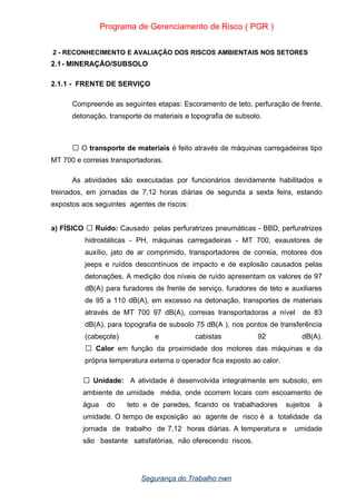 Programa de Gerenciamento de Risco ( PGR )
2 - RECONHECIMENTO E AVALIAÇÃO DOS RISCOS AMBIENTAIS NOS SETORES
2.1- MINERAÇÃO/SUBSOLO
2.1.1 - FRENTE DE SERVIÇO
Compreende as seguintes etapas: Escoramento de teto, perfuração de frente,
detonação, transporte de materiais e topografia de subsolo.
O
 transporte de materiais é feito através de máquinas carregadeiras tipo
MT 700 e correias transportadoras.
As atividades são executadas por funcionários devidamente habilitados e
treinados, em jornadas de 7,12 horas diárias de segunda a sexta feira, estando
expostos aos seguintes agentes de riscos:
a) FÍSICO  Ruído: Causado pelas perfuratrizes pneumáticas - BBD, perfuratrizes
hidrostáticas - PH, máquinas carregadeiras - MT 700, exaustores de
auxílio, jato de ar comprimido, transportadores de correia, motores dos
jeeps e ruídos descontínuos de impacto e de explosão causados pelas
detonações. A medição dos níveis de ruído apresentam os valores de 97
dB(A) para furadores de frente de serviço, furadores de teto e auxiliares
de 95 a 110 dB(A), em excesso na detonação, transportes de materiais
através de MT 700 97 dB(A), correias transportadoras a nível de 83
dB(A), para topografia de subsolo 75 dB(A ), nos pontos de transferência
(cabeçote) e cabistas 92 dB(A).
 Calor em função da proximidade dos motores das máquinas e da
própria temperatura externa o operador fica exposto ao calor.
 Unidade: A atividade é desenvolvida integralmente em subsolo, em
ambiente de umidade média, onde ocorrem locais com escoamento de
água do teto e de paredes, ficando os trabalhadores sujeitos á
umidade. O tempo de exposição ao agente de risco é a totalidade da
jornada de trabalho de 7,12 horas diárias. A temperatura e umidade
são bastante satisfatórias, não oferecendo riscos.
Segurança do Trabalho nwn
 