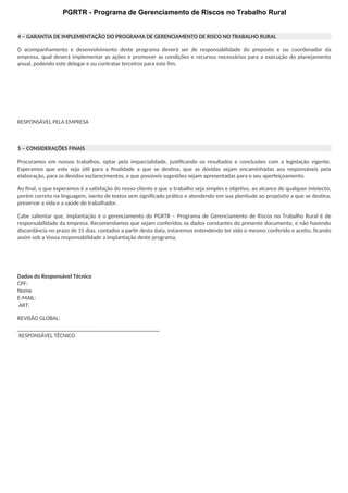 PGRTR - Programa de Gerenciamento de Riscos no Trabalho Rural
4 – GARANTIA DE IMPLEMENTAÇÃO DO PROGRAMA DE GERENCIAMENTO DE RISCO NO TRABALHO RURAL
O acompanhamento e desenvolvimento deste programa deverá ser de responsabilidade do preposto e ou coordenador da
empresa, qual deverá implementar as ações e promover as condições e recursos necessários para a execução do planejamento
anual, podendo este delegar e ou contratar terceiros para este fim.
RESPONSÁVEL PELA EMPRESA
5 – CONSIDERAÇÕES FINAIS
Procuramos em nossos trabalhos, optar pela imparcialidade, justificando os resultados e conclusões com a legislação vigente.
Esperamos que este seja útil para a finalidade a que se destina, que as dúvidas sejam encaminhadas aos responsáveis pela
elaboração, para os devidos esclarecimentos, e que possíveis sugestões sejam apresentadas para o seu aperfeiçoamento.
Ao final, o que esperamos é a satisfação do nosso cliente e que o trabalho seja simples e objetivo, ao alcance de qualquer intelecto,
porém correto na linguagem, isento de textos sem significado prático e atendendo em sua plenitude ao propósito a que se destina,
preservar a vida e a saúde do trabalhador.
Cabe salientar que, implantação e o gerenciamento do PGRTR – Programa de Gerenciamento de Riscos no Trabalho Rural é de
responsabilidade da empresa. Recomendamos que sejam conferidos os dados constantes do presente documento, e não havendo
discordância no prazo de 15 dias, contados a partir desta data, estaremos entendendo ter sido o mesmo conferido e aceito, ficando
assim sob a Vossa responsabilidade a implantação deste programa.
Dados do Responsável Técnico
CPF:
Nome
E-MAIL:
ART:
REVISÃO GLOBAL:
RESPONSÁVEL TÉCNICO
 