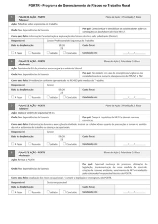 PGRTR - Programa de Gerenciamento de Riscos no Trabalho Rural
5 PLANO DE AÇÃO - PGRTR Plano de Ação | Prioridade 2: Risco
Tolerável
Ação: Palestras sobre ergonomia no trabalho
Onde: Nas dependências da fazenda
Por quê: Conscientizar e sensibilizar os colaboradores sobre as
consequências dos fatores de risco NR 17.
Como será feito: Informação Caracterização e explanação dos fatores de risco pelo palestrante (Gestor).
Responsável: Gestor/Profissional de Segurança do Trabalho
Data da Implantação: 11/20
23
Custo Total:
A Fazer Fazendo Adiado Concluído Concluído em: / /
6 PLANO DE AÇÃO - PGRTR Plano de Ação | Prioridade 3: Risco
Moderado
Ação: Providenciar kit de primeiros socorros para o ambiente laboral.
Onde: Nas dependências da fazenda
Por quê: Necessário em caso de emergências/urgências no
estabelecimento e cumprir planejamento do PCMSO e PAE.
Como será feito: Providenciar conforme apresentado no PCMSO pelo medico do Trabalho.
Responsável: Gestor
Data da Implantação: 05/20
23
Custo Total:
A Fazer Fazendo Adiado Concluído Concluído em: / /
7 PLANO DE AÇÃO - PGRTR Plano de Ação | Prioridade 2: Risco
Tolerável
Ação: Elaborar ordem de segurança NR 01
Onde: Nas dependências da fazenda Por quê: Cumprir requisitos da NR 01 e demais normas
correlatas.
Como será feito: Padronização durante a execução da atividade. Instruir os colaboradores quanto às precauções a tomar no sentido
de evitar acidentes do trabalho ou doenças ocupacionais.
Responsável: Gestor
Data da Implantação: 06/20
23
Custo Total:
A Fazer Fazendo Adiado Concluído Concluído em: / /
8 PLANO DE AÇÃO - PGRTR Plano de Ação | Prioridade 3: Risco
Moderado
Ação: Revisar o PGRTR
Onde: Nas dependências da fazenda
Por quê: Eventual mudança de processo, alteração da
legislação, implementação de nova medida de controle,
criação de risco no ambiente, vencimento da ART estabelecida
pelo elaborador/ responsável técnico do PGRTR.
Como será feito: Avaliação dos riscos ocupacionais - cumprir a legislação e cronograma do PGRTR.
Responsável: Gestor responsável
Data da Implantação: Custo Total:
A Fazer Fazendo Adiado Concluído Concluído em: / /
 