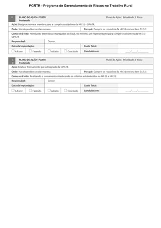 PGRTR - Programa de Gerenciamento de Riscos no Trabalho Rural
9 PLANO DE AÇÃO - PGRTR Plano de Ação | Prioridade 3: Risco
Moderado
Ação: Designar/nomear membro para a cumprir os objetivos da NR 31 - CIPATR.
Onde: Nas dependências da empresa. Por quê: Cumprir os requisitos da NR 31 em seu item 31.5.1
Como será feito: Nomeando entre seus empregados do local, no mínimo, um representante para cumprir os objetivos da NR 31 -
CIPATR
Responsável: Gestor
Data da Implantação: Custo Total:
A Fazer Fazendo Adiado Concluído Concluído em: / /
1
0
PLANO DE AÇÃO - PGRTR Plano de Ação | Prioridade 3: Risco
Moderado
Ação: Realizar Treinamento para designado da CIPATR.
Onde: Nas dependências da empresa. Por quê: Cumprir os requisitos da NR 31 em seu item 31.5.1
Como será feito: Realizando o treinamento obedecendo os critérios estabelecidos na NR 01 e NR 31.
Responsável: Gestor
Data da Implantação: Custo Total:
A Fazer Fazendo Adiado Concluído Concluído em: / /
 