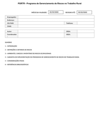 PGRTR - Programa de Gerenciamento de Riscos no Trabalho Rural
INÍCIO DA VALIDADE: REVISAR ATÉ:
Empregador:
Endereço:
CEI/CNPJ Telefone:
CNAE:
Autor: CREA:
Coordenador
:
CREA:
SUMÁRIO
1 – INTRODUÇÃO
2 – DEFINIÇÕES E CRITERIOS DE RISCOS
3 – AMBIENTES, CARGOS E INVENTÁRIO DE RISCOS OCUPACIONAIS
4 – GARANTIA DE IMPLEMENTAÇÃO DO PROGRAMA DE GERENCIAMENTO DE RISCOS NO TRABALHO RURAL
5 – CONSIDERAÇÕES FINAIS
6 – REFERÊNCIAS BIBLIOGRÁFICAS
00/00/0000
00/00/0000
 