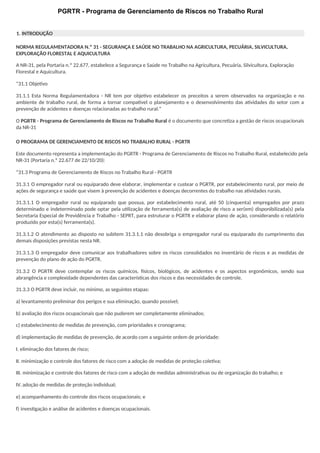 PGRTR - Programa de Gerenciamento de Riscos no Trabalho Rural
1. INTRODUÇÃO
NORMA REGULAMENTADORA N.º 31 - SEGURANÇA E SAÚDE NO TRABALHO NA AGRICULTURA, PECUÁRIA, SILVICULTURA,
EXPLORAÇÃO FLORESTAL E AQUICULTURA
A NR-31, pela Portaria n.º 22.677, estabelece a Segurança e Saúde no Trabalho na Agricultura, Pecuária, Silvicultura, Exploração
Florestal e Aquicultura.
“31.1 Objetivo
31.1.1 Esta Norma Regulamentadora - NR tem por objetivo estabelecer os preceitos a serem observados na organização e no
ambiente de trabalho rural, de forma a tornar compativel o planejamento e o desenvolvimento das atividades do setor com a
prevenção de acidentes e doenças relacionadas ao trabalho rural.”
O PGRTR - Programa de Gerenciamento de Riscos no Trabalho Rural é o documento que concretiza a gestão de riscos ocupacionais
da NR-31
O PROGRAMA DE GERENCIAMENTO DE RISCOS NO TRABALHO RURAL - PGRTR
Este documento representa a implementação do PGRTR - Programa de Gerenciamento de Riscos no Trabalho Rural, estabelecido pela
NR-31 (Portaria n.º 22.677 de 22/10/20):
“31.3 Programa de Gerenciamento de Riscos no Trabalho Rural - PGRTR
31.3.1 O empregador rural ou equiparado deve elaborar, implementar e custear o PGRTR, por estabelecimento rural, por meio de
ações de segurança e saúde que visem à prevenção de acidentes e doenças decorrentes do trabalho nas atividades rurais.
31.3.1.1 O empregador rural ou equiparado que possua, por estabelecimento rural, até 50 (cinquenta) empregados por prazo
determinado e indeterminado pode optar pela utilização de ferramenta(s) de avaliação de risco a ser(em) disponibilizada(s) pela
Secretaria Especial de Previdência e Trabalho - SEPRT, para estruturar o PGRTR e elaborar plano de ação, considerando o relatório
produzido por esta(s) ferramenta(s).
31.3.1.2 O atendimento ao disposto no subitem 31.3.1.1 não desobriga o empregador rural ou equiparado do cumprimento das
demais disposições previstas nesta NR.
31.3.1.3 O empregador deve comunicar aos trabalhadores sobre os riscos consolidados no inventário de riscos e as medidas de
prevenção do plano de ação do PGRTR.
31.3.2 O PGRTR deve contemplar os riscos químicos, físicos, biológicos, de acidentes e os aspectos ergonômicos, sendo sua
abrangência e complexidade dependentes das características dos riscos e das necessidades de controle.
31.3.3 O PGRTR deve incluir, no mínimo, as seguintes etapas:
a) levantamento preliminar dos perigos e sua eliminação, quando possível;
b) avaliação dos riscos ocupacionais que não puderem ser completamente eliminados;
c) estabelecimento de medidas de prevenção, com prioridades e cronograma;
d) implementação de medidas de prevenção, de acordo com a seguinte ordem de prioridade:
I. eliminação dos fatores de risco;
II. minimização e controle dos fatores de risco com a adoção de medidas de proteção coletiva;
III. minimização e controle dos fatores de risco com a adoção de medidas administrativas ou de organização do trabalho; e
IV.adoção de medidas de proteção individual;
e) acompanhamento do controle dos riscos ocupacionais; e
f) investigação e análise de acidentes e doenças ocupacionais.
 