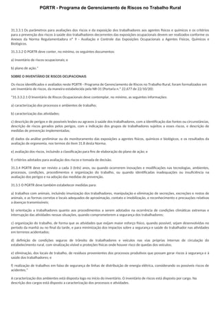 PGRTR - Programa de Gerenciamento de Riscos no Trabalho Rural
31.3.3.1 Os parâmetros para avaliações dos riscos e da exposição dos trabalhadores aos agentes físicos e químicos e os critérios
para a prevenção dos riscos à saúde dos trabalhadores decorrentes das exposições ocupacionais devem ser realizados conforme os
Anexos da Norma Regulamentadora nº 9 - Avaliação e Controle das Exposições Ocupacionais a Agentes Físicos, Químicos e
Biológicos.
31.3.3.2 O PGRTR deve conter, no mínimo, os seguintes documentos:
a) inventário de riscos ocupacionais; e
b) plano de ação.”
SOBRE O INVENTÁRIO DE RISCOS OCUPACIONAIS
Os riscos identificados e avaliados neste PGRTR - Programa de Gerenciamento de Riscos no Trabalho Rural, foram formalizados em
um inventário de riscos, da maneira estabelecida pela NR-31 (Portaria n.º 22.677 de 22/10/20):
“31.3.3.2.1 O Inventário de Riscos Ocupacionais deve contemplar, no mínimo, as seguintes informações:
a) caracterização dos processos e ambientes de trabalho;
b) caracterização das atividades;
c) descrição de perigos e de possíveis lesões ou agravos à saúde dos trabalhadores, com a identificação das fontes ou circunstâncias,
descrição de riscos gerados pelos perigos, com a indicação dos grupos de trabalhadores sujeitos a esses riscos, e descrição de
medidas de prevenção implementadas;
d) dados da análise preliminar ou do monitoramento das exposições a agentes físicos, químicos e biológicos, e os resultados da
avaliação de ergonomia, nos termos do item 31.8 desta Norma;
e) avaliação dos riscos, incluindo a classificação para fins de elaboração do plano de ação; e
f) critérios adotados para avaliação dos riscos e tomada de decisão.
31.3.4 PGRTR deve ser revisto a cada 3 (três) anos, ou quando ocorrerem inovações e modificações nas tecnologias, ambientes,
processos, condições, procedimentos e organização do trabalho, ou quando identificadas inadequações ou insuficiência na
avaliação dos perigos e na adoção das medidas de prevenção.
31.3.5 O PGRTR deve também estabelecer medidas para:
a) trabalhos com animais, incluindo imunização dos trabalhadores, manipulação e eliminação de secreções, excreções e restos de
animais, e as formas corretas e locais adequados de aproximação, contato e imobilização, e reconhecimento e precauções relativas
a doenças transmissíveis;
b) orientação a trabalhadores quanto aos procedimentos a serem adotados na ocorrência de condições climáticas extremas e
interrupção das atividades nessas situações, quando comprometerem a segurança dos trabalhadores;
c) organização do trabalho, de forma que as atividades que exijam maior esforço físico, quando possível, sejam desenvolvidas no
período da manhã ou no final da tarde, e para minimização dos impactos sobre a segurança e saúde do trabalhador nas atividades
em terrenos acidentados;
d) definição de condições seguras de trânsito de trabalhadores e veículos nas vias próprias internas de circulação do
estabelecimento rural, com sinalização visível e proteções físicas onde houver risco de quedas dos veículos;
e) eliminação, dos locais de trabalho, de resíduos provenientes dos processos produtivos que possam gerar riscos à segurança e à
saúde dos trabalhadores; e
f) realização de trabalhos em faixa de segurança de linhas de distribuição de energia elétrica, considerando os possíveis riscos de
acidentes.”
A caracterização dos ambientes está disposta logo no início do inventário. O inventário de riscos está disposto por cargo. Na
descrição dos cargos está disposto a caracterização dos processos e atividades.
 