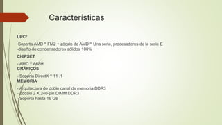 Características
UPCº
Soporta AMD ® ​​FM2 + zócalo de AMD ® ​​Una serie, procesadores de la serie E
-diseño de condensadores sólidos 100%
CHIPSET
- AMD ® ​​A68H
GRÁFICOS
- Soporta DirectX ® 11 .1
MEMORIA
- Arquitectura de doble canal de memoria DDR3
- Zócalo 2 X 240-pin DIMM DDR3
- Soporta hasta 16 GB
 