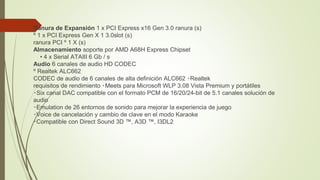  Ranura de Expansión 1 x PCI Express x16 Gen 3.0 ranura (s)
º 1 x PCI Express Gen X 1 3.0slot (s)
ranura PCI º 1 X (s)
Almacenamiento soporte por AMD A68H Express Chipset
• 4 x Serial ATAIII 6 Gb / s
Audio 6 canales de audio HD CODEC
º Realtek ALC662
CODEC de audio de 6 canales de alta definición ALC662 ‧Realtek
requisitos de rendimiento ‧Meets para Microsoft WLP 3.08 Vista Premium y portátiles
‧Six canal DAC compatible con el formato PCM de 16/20/24-bit de 5.1 canales solución de
audio
‧Emulation de 26 entornos de sonido para mejorar la experiencia de juego
‧Voice de cancelación y cambio de clave en el modo Karaoke
‧Compatible con Direct Sound 3D ™, A3D ™, I3DL2
 