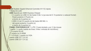  LAN Realtek Gigabit Ethernet Controller 8111G rápida
º Wake-On-LAN
USB Soporte por A68H Express Chipset
• 4 x puerto (s) USB 3.0 de hasta 5 Gb / s (ya sea de E / S posterior o cabezal frontal)
Panel posterior 2 Puerto (s)
a bordo de 2 puertos (s)
• USB 2.0 de 6 X puerto (s) de hasta 480 Mb / s
del panel posterior 2 puerto (s)
a bordo de 4 puertos (s)
PANEL POSTERIOR E/Sº 1 x PS / 2 para teclado y ps / 2 de mouse
º puerto 1 x audio (salida de línea / línea / entrada de micrófono)
º 1 x puerto RJ-45
º 1 puerto (s) X HDMI
º 1 x D-Sub ( ) puerto (s) VGA
puerto USB 3.0 º 2 X (s)
puerto USB 2.0 º 2 X (s)
 
