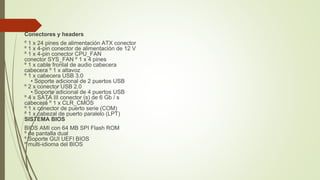 Conectores y headers
º 1 x 24 pines de alimentación ATX conector
º 1 x 4-pin conector de alimentación de 12 V
º 1 x 4-pin conector CPU_FAN
conector SYS_FAN º 1 x 4 pines
º 1 x cable frontal de audio cabecera
cabecera º 1 x altavoz
º 1 x cabecera USB 3.0
• Soporte adicional de 2 puertos USB
º 2 x conector USB 2.0
• Soporte adicional de 4 puertos USB
º 4 x SATA III conector (s) de 6 Gb / s
cabecera º 1 x CLR_CMOS
º 1 x conector de puerto serie (COM)
º 1 x cabezal de puerto paralelo (LPT)
SISTEMA BIOS
BIOS AMI con 64 MB SPI Flash ROM
º de pantalla dual
º Soporte GUI UEFI BIOS
º multi-idioma del BIOS
 