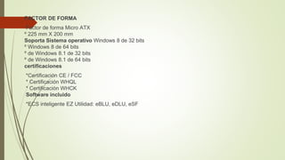 FACTOR DE FORMA
Factor de forma Micro ATX
º 225 mm X 200 mm
Soporta Sistema operativo Windows 8 de 32 bits
º Windows 8 de 64 bits
º de Windows 8.1 de 32 bits
º de Windows 8.1 de 64 bits
certificaciones
*Certificación CE / FCC
* Certificación WHQL
* Certificación WHCK
Software incluido
*ECS inteligente EZ Utilidad: eBLU, eDLU, eSF
 