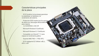 Características principales
de la placa
· ECS Durathon la tecnología garantizar
la estabilidad, la fiabilidad y el
rendimiento del sistema.
· Protección ESD impide que los equipos
de daños por descargas electrostáticas
para mejorar
su durabilidad y vida útil
· Microsoft Windows 8 Certificado
· Microsoft Windows 8.1 Certificado
· Compatible con DirectX ® 11 para
mejorar el rendimiento gráfico
· Soporta AMD FM2 + / FM2 APU
· ECS inteligente EZ Utilidad: eBLU,
eDLU, eSF
 