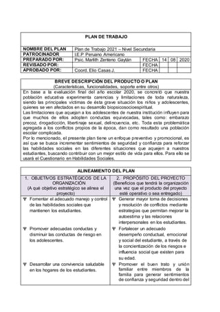 PLAN DE TRABAJO
NOMBRE DEL PLAN Plan de Trabajo 2021 – Nivel Secundaria
PATROCINADOR I.E.P Peruano Americano
PREPARADO POR: Psic. Marlith Zenteno Gaytán FECHA 14 08 2020
REVISADO POR: FECHA
APROBADO POR: Coord. Elio Casas J. FECHA
BREVE DESCRIPCIÓN DEL PRODUCTO O PLAN
(Características, funcionalidades, soporte entre otros)
En base a la evaluación final del año escolar 2020, se concretó que nuestra
población educativa experimenta carencias y limitaciones de toda naturaleza,
siendo las principales víctimas de ésta grave situación los niños y adolescentes,
quienes se ven afectados en su desarrollo biopsicosocioespiritual.
Las limitaciones que aquejan a los adolescentes de nuestra institución influyen para
que muchos de ellos adopten conductas equivocadas, tales como: embarazo
precoz, drogadicción, libertinaje sexual, delincuencia, etc. Toda esta problemática
agregada a los conflictos propios de la época, dan como resultado una población
escolar complicada.
Por lo mencionado, el presente plan tiene un enfoque preventivo y promocional, es
así que se busca incrementar sentimientos de seguridad y confianza para reforzar
las habilidades sociales en las diferentes situaciones que aquejen a nuestros
estudiantes, buscando contribuir con un mejor estilo de vida para ellos. Para ello se
usará el Cuestionario en Habilidades Sociales.
ALINEAMIENTO DEL PLAN
1. OBJETIVOS ESTRATÉGICOS DE LA
ORGANIZACIÓN
(A qué objetivo estratégico se alinea el
proyecto)
2. PROPÓSITO DEL PROYECTO
(Beneficios que tendrá la organización
una vez que el producto del proyecto
esté operativo o sea entregado)
 Fomentar el adecuado manejo y control
de las habilidades sociales que
mantienen los estudiantes.
 Promover adecuadas conductas y
disminuir las conductas de riesgo en
los adolescentes.
 Desarrollar una convivencia saludable
en los hogares de los estudiantes.
 Generar mayor toma de decisiones
y resolución de conflictos mediante
estrategias que permitan mejorar la
autoestima y las relaciones
interpersonales en los estudiantes.
 Fortalecer un adecuado
desempeño conductual, emocional
y social del estudiante, a través de
la concientización de los riesgos e
influencia social que existen para
su edad.
 Promover el buen trato y unión
familiar entre miembros de la
familia para generar sentimientos
de confianza y seguridad dentro del
 