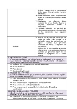 familiar. Poner condición a los padres de
familia cuyos hijos presenten mayores
dificultades.
 Padres de familia: Poner en práctica los
estilos de crianza aprendidos durante los
talleres.
 Estudiantes: Los alumnos deben
presentar las tareas dejadas durante el
proyecto, asimismo, realizar el
seguimiento.
 Psicólogo particular: Se solicitará los
informes psicológicos con el diagnóstico
de los estudiantes que requieran
atención.
Alianzas
 Alianza con el área de psicología del
centro de salud más cercano a la
institución, para las derivaciones de
algunos alumnos que presenten
conductas de riesgo y requieren de
psicoterapia.
 Alianza con la municipalidad y demuna
más cercana para casos especiales de
alumnos que presentan algún tipo de
maltrato o negligencia en su núcleo
familiar.
8. INTERESADOS CLAVE
(Persona u organización que está activamente participando en el proyecto o
cuyos intereses pueden ser afectados positiva o negativamente por la ejecución
del proyecto o por el producto que elabora)
 Institución Educativa Particular “Peruano Americano”
 Padres de familia
 Plana docente
 Coordinación y Dirección
9. RIESGOS DE ALTO NIVEL
(Evento o condición incierta que, si ocurriese, tiene un efecto positivo o negativo
sobre los objetivos del proyecto)
 Poca participación y compromiso por parte de los padres durante los talleres
psicoeducativos.
 Poca concientización por parte de los padres de familia.
 Poca participación por la plana docente.
 Poco compromiso de las autoridades institucionales (Dirección y
coordinación).
10.HITOS PRINCIPALES DEL PROYECTO
(Evento mediante el cual se aprueba un entregable significativo del proyecto
POR UNA AUTORIDAD, debe tener una fecha)
 Evaluación de habilidades sociales: Se tomará el Cuestionario de
Habilidades Sociales, el cual mide Comunicación, Autoestima, Control de
 