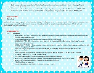 • ¿Qué y cómo aprenden nuestros estudiantes? V ciclo Área Comunicación, matemática, personal Social y Ciencia y Tecnología. Rutas de
aprendizaje MINEDU 2015
• Orientaciones para la enseñanza del área curricular de Ciencia y tecnología. Primaria. Guía para docentes Nivel Primaria. MINEDU 2018
• Orientaciones para la enseñanza del área curricular de Arte y cultura. Primaria. Guía para docentes Nivel Primaria. MINEDU 2018
IX.EVALUACIÓN
Formativa
La Educación Básica se plantea para la evaluación de los aprendizajes el enfoque formativo. Desde este enfoque, la evaluación es un proceso sistemático en
el que se recoge y valora información relevante acerca del nivel de desarrollo de las competencias en cada estudiante, con el fin de contribuir
oportunamente a mejorar su aprendizaje.
X.BIBLIOGRAFÍA:
1.3. Del docente
• MINEDU RM N°587 – 2023 – Lineamientos para la prestación del servicio educativo en las instituciones y programas educativos de la
Educación Básica para el año 2024”
• https://www.gob.pe/institucion/minedu/normas-legales/4811019-587-2023-minedu
• MINEDU RVM N° 531-2021- "Orientaciones para el desarrollo del Año escolar 2021 en Instituciones Educativas y Programas
Educativos de la Educación Básica"
• MINEDU RVM N°474-2022 - "Disposiciones para la prestación del servicio educativo en las instituciones y programas educativos de la
educación básica para el año 2023¨
• https://cdn.www.gob.pe/uploads/document/file/3895187/RM_N%C2%B0_474-2022-MINEDU.pdf.pdf?v=1669906268
• Metas de aprendizaje
• https://www.drelm.gob.pe/drelm/wp-content/uploads/2022/09/METAS-DE-APERENDIZAJE_PRIMARIA_V_comp.pdf
• PROGRAMA CURRICULAR DE EDUCACIÓN PRIMARIA
• http://www.minedu.gob.pe/curriculo/pdf/programa-curricular-educacion-primaria.pdf
• MINISTERIO DE EDUCACIÓN (2016). Programa Curricular de Educación Primaria – 2016 –MINEDU.gob.pe
• MINISTERIO DE EDUCACIÓN (2019) Evaluación formativa RVM N° 025-2019
• PERUEDUCA Recursos Educativos.
• MINISTERIO DE EDUCACIÓN (2021) Planificación curricular Primaria.
 
