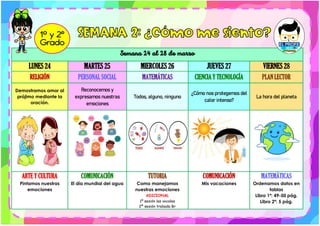 Semana 24 al 28 de marzo
LUNES 24 MARTES 25 MIERCOLES 26 JUEVES 27 VIERNES 28
RELIGIÓN PERSONAL SOCIAL MATEMÁTICAS CIENCIA Y TECNOLOGÍA PLAN LECTOR
Demostramos amor al
prójimo mediante la
oración.
Reconocemos y
expresamos nuestras
emociones
Todos, alguno, ninguno
¿Cómo nos protegemos del
calor intenso?
La hora del planeta
ARTE Y CULTURA
Pintamos nuestras
emociones
COMUNICACIÓN
El día mundial del agua
TUTORIA
Como manejamos
nuestras emociones
ADICIONAL
1º sesión las vocales
2ª sesión trabada Br
COMUNICACIÓN
Mis vacaciones
MATEMÁTICAS
Ordenamos datos en
tablas
Libro 1ª: 49-50 pág.
Libro 2ª: 5 pág.
 
