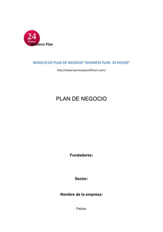 MODELO DE PLAN DE NEGOCIO “BUSINESS PLAN 24 HOURS”
            http://www.businessplan24hours.com/




           PLAN DE NEGOCIO




                     Fundadores:




                        Sector:



              Nombre de la empresa:


                         Fecha:
 