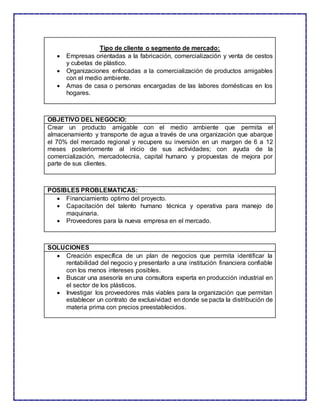 Tipo de cliente o segmento de mercado:
 Empresas orientadas a la fabricación, comercialización y venta de cestos
y cubetas de plástico.
 Organizaciones enfocadas a la comercialización de productos amigables
con el medio ambiente.
 Amas de casa o personas encargadas de las labores domésticas en los
hogares.
OBJETIVO DEL NEGOCIO:
Crear un producto amigable con el medio ambiente que permita el
almacenamiento y transporte de agua a través de una organización que abarque
el 70% del mercado regional y recupere su inversión en un margen de 6 a 12
meses posteriormente al inicio de sus actividades; con ayuda de la
comercialización, mercadotecnia, capital humano y propuestas de mejora por
parte de sus clientes.
POSIBLES PROBLEMATICAS:
 Financiamiento optimo del proyecto.
 Capacitación del talento humano técnica y operativa para manejo de
maquinaria.
 Proveedores para la nueva empresa en el mercado.
SOLUCIONES
 Creación específica de un plan de negocios que permita identificar la
rentabilidad del negocio y presentarlo a una institución financiera confiable
con los menos intereses posibles.
 Buscar una asesoría en una consultora experta en producción industrial en
el sector de los plásticos.
 Investigar los proveedores más viables para la organización que permitan
establecer un contrato de exclusividad en donde se pacta la distribución de
materia prima con precios preestablecidos.
 