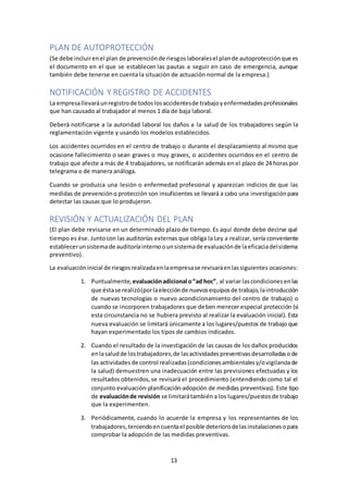 13
PLAN DE AUTOPROTECCIÓN
(Se debe incluirenel plan de prevenciónde riesgoslaboralesel plande autoprotecciónque es
el documento en el que se establecen las pautas a seguir en caso de emergencia, aunque
también debe tenerse en cuenta la situación de actuación normal de la empresa.)
NOTIFICACIÓN Y REGISTRO DE ACCIDENTES
La empresallevaráunregistrode todoslosaccidentesde trabajoyenfermedadesprofesionales
que han causado al trabajador al menos 1 día de baja laboral.
Deberá notificarse a la autoridad laboral los daños a la salud de los trabajadores según la
reglamentación vigente y usando los modelos establecidos.
Los accidentes ocurridos en el centro de trabajo o durante el desplazamiento al mismo que
ocasione fallecimiento o sean graves o muy graves, o accidentes ocurridos en el centro de
trabajo que afecte a más de 4 trabajadores, se notificarán además en el plazo de 24 horas por
telegrama o de manera análoga.
Cuando se produzca una lesión o enfermedad profesional y aparezcan indicios de que las
medidas de prevencióno protección son insuficientes se llevará a cabo una investigaciónpara
detectar las causas que lo produjeron.
REVISIÓN Y ACTUALIZACIÓN DEL PLAN
(El plan debe revisarse en un determinado plazo de tiempo. Es aquí donde debe decirse qué
tiempo es ése. Juntocon las auditorías externas que obliga la Ley a realizar, sería conveniente
establecerunsistemade auditoríainternoounsistemade evaluaciónde laeficaciadelsistema
preventivo).
La evaluacióninicial de riesgosrealizadaenlaempresase revisaráenlassiguientes ocasiones:
1. Puntualmente, evaluaciónadicional o“ad hoc”, al variar lascondicionesenlas
que éstase realizó(porlaelecciónde nuevosequiposde trabajo,laintroducción
de nuevas tecnologías o nuevo acondicionamiento del centro de trabajo) o
cuando se incorporen trabajadores que deben merecer especial protección (si
esta circunstancia no se hubiera previsto al realizar la evaluación inicial). Esta
nueva evaluación se limitará únicamente a los lugares/puestos de trabajo que
hayan experimentado los tipos de cambios indicados.
2. Cuando el resultado de la investigación de las causas de los daños producidos
enlasaludde lostrabajadores,de lasactividadespreventivasdesarrolladasode
las actividadesde control realizadas(condicionesambientalesy/ovigilanciade
la salud) demuestren una inadecuación entre las previsiones efectuadas y los
resultados obtenidos,se revisará el procedimiento (entendiendo como tal el
conjunto evaluación-planificación-adopción de medidas preventivas). Este tipo
de evaluaciónde revisión se limitarátambiéna los lugares/puestosde trabajo
que la experimenten.
3. Periódicamente, cuando lo acuerde la empresa y los representantes de los
trabajadores,teniendoencuentael posible deteriorodelasinstalacionesopara
comprobar la adopción de las medidas preventivas.
 