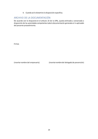 14
4. Cuando así lo dictamine la disposición específica.
ARCHIVO DE LA DOCUMENTACIÓN
De acuerdo con lo dispuesto en el artículo 23 de la LPRL, queda archivada y conservada a
disposición de las autoridades competentes toda la documentación generada en la aplicación
del presente procedimiento.
Firmas
(insertar nombre del empresario) (Insertarnombre del delegado de prevención)
 