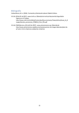 15
Bibliografía
CaldasBlanco,M. e.(2014). Formación y Orientación Laboral. Madrid:Editex.
VV.AA.(05de 02 de 2017). www.insht.es. Obtenidode InstitutoNacional de Seguridade
Higiene enel Trabajo:
http://www.insht.es/InshtWeb/Contenidos/Documentacion/TextosOnline/Guias_Ev_R
iesgos/Gestion_prevencion_PYMES/3_Plan_PRL.pdf
VV.AA.PIMEMenorca.(05 de 02 de 2017). www.pimemenorca.org. Obtenidode
http://www.pimemenorca.org/documentos/prevencion-de-riesgos-laborales/plan-de-
prl-para-micro-empresas-y-pequenas-empresas
 