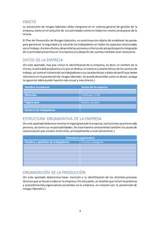 3
OBJETO
La prevención de riesgos laborales debe integrarse en el sistema general de gestión de la
empresa, tanto en el conjunto de sus actividades como en todos los niveles jerárquicos de la
misma.
El Plan de Prevención de Riesgos Laborales, se constituye con objeto de establecer las pautas
para garantizar la seguridad y la salud de los trabajadores en todos los aspectos relacionados
conel trabajo.A estosefectos,desarrollalasaccionesycriteriosde actuaciónparalaintegración
de la actividad preventiva en la empresa y la adopción de cuantas medidas sean necesarias.
DATOS DE LA EMPRESA
(En este apartado, hay que incluir la identificaciónde la empresa, es decir, el nombre de la
misma,la actividadproductivaa la que se dedica,el númeroy características de los centrosde
trabajo,así comoel númerode lostrabajadoresysuscaracterísticas odatosde perfilque tienen
relevancia en la prevenciónde riesgos laborales. Se puede desarrollar como se desee, aunque
la siguiente tabla puede hacerlo más visual y más directo.)
Nombre la empresa Sector de la empresa
Dirección Teléfono / FAX
Página web Redes sociales
Número de trabajadores
ESTRUCTURA ORGANIZATIVA DE LA EMPRESA
(Eneste apartadodebemosinsertarel organigramade laempresa,lasfuncionesquetienecada
persona, así como sus responsabilidades. De esta manera conoceremos también loscauces de
comunicación que existen entre ellas, principalmente a nivel preventivo.)
Estructura organizativa
Nombre y apellidos de trabajadores Puesto /categoría
ORGANIZACIÓN DE LA PRODUCCIÓN
(En este apartado deberemos hacer mención a la identificación de los distintos procesos
técnicosque se llevana cabo en la empresa.Porotra parte,se tendránque incluirlasprácticas
y procedimientos organizativos existentes en la empresa, en relación con la prevención de
riesgos laborales.)
 