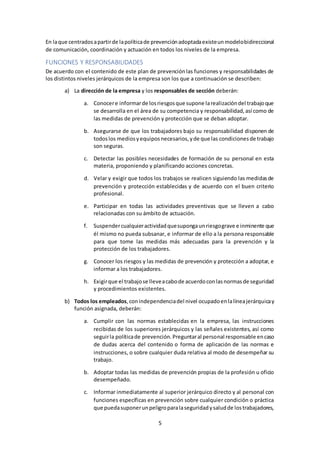 5
En laque centradosapartirde lapolíticade prevenciónadoptadaexisteunmodelobidireccional
de comunicación, coordinación y actuación en todos los niveles de la empresa.
FUNCIONES Y RESPONSABILIDADES
De acuerdo con el contenido de este plan de prevenciónlas funciones y responsabilidades de
los distintos niveles jerárquicos de la empresa son los que a continuación se describen:
a) La dirección de la empresa y los responsables de sección deberán:
a. Conocere informarde losriesgosque supone larealizacióndel trabajoque
se desarrolla en el área de su competencia y responsabilidad,así como de
las medidas de prevención y protección que se deban adoptar.
b. Asegurarse de que los trabajadores bajo su responsabilidad disponen de
todoslos mediosyequiposnecesarios,yde que las condicionesde trabajo
son seguras.
c. Detectar las posibles necesidades de formación de su personal en esta
materia, proponiendo y planificando acciones concretas.
d. Velar y exigir que todos los trabajos se realicen siguiendo las medidasde
prevención y protección establecidas y de acuerdo con el buen criterio
profesional.
e. Participar en todas las actividades preventivas que se lleven a cabo
relacionadas con su ámbito de actuación.
f. Suspendercualquieractividadquesupongaunriesgograve e inminente que
él mismo no pueda subsanar, e informar de ello a la persona responsable
para que tome las medidas más adecuadas para la prevención y la
protección de los trabajadores.
g. Conocer los riesgos y las medidas de prevención y protección a adoptar, e
informar a los trabajadores.
h. Exigirque el trabajose lleveacabode acuerdoconlasnormasde seguridad
y procedimientos existentes.
b) Todos los empleados,conindependenciadel nivel ocupadoenlalíneajerárquicay
función asignada, deberán:
a. Cumplir con las normas establecidas en la empresa, las instrucciones
recibidas de los superiores jerárquicos y las señales existentes, así como
seguirla políticade prevención.Preguntaral personal responsable encaso
de dudas acerca del contenido o forma de aplicación de las normas e
instrucciones, o sobre cualquier duda relativa al modo de desempeñar su
trabajo.
b. Adoptar todas las medidas de prevención propias de la profesión u oficio
desempeñado.
c. Informar inmediatamente al superior jerárquico directo y al personal con
funciones específicas en prevención sobre cualquier condición o práctica
que puedasuponerunpeligroparalaseguridadysaludde lostrabajadores,
 
