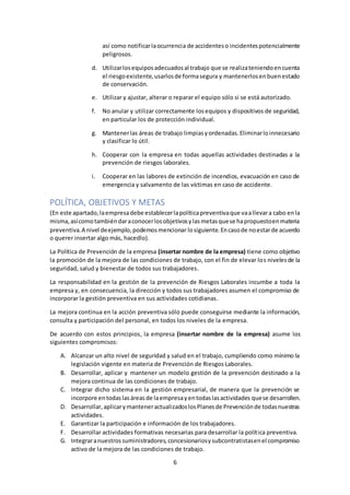 6
así como notificarlaocurrencia de accidenteso incidentespotencialmente
peligrosos.
d. Utilizarlosequiposadecuadosal trabajo que se realizateniendoencuenta
el riesgoexistente,usarlosde formasegura y mantenerlosenbuenestado
de conservación.
e. Utilizar y ajustar, alterar o reparar el equipo sólo si se está autorizado.
f. No anular y utilizar correctamente losequipos y dispositivos de seguridad,
en particular los de protección individual.
g. Mantenerlas áreas de trabajo limpiasyordenadas.Eliminarloinnecesario
y clasificar lo útil.
h. Cooperar con la empresa en todas aquellas actividades destinadas a la
prevención de riesgos laborales.
i. Cooperar en las labores de extinción de incendios, evacuación en caso de
emergencia y salvamento de las víctimas en caso de accidente.
POLÍTICA, OBJETIVOS Y METAS
(En este apartado,laempresadebe establecerlapolíticapreventivaque vaallevara cabo enla
misma,asícomotambiéndaraconocerlosobjetivosylasmetasquese hapropuestoenmateria
preventiva.A nivel deejemplo,podemosmencionar losiguiente.Encasode noestarde acuerdo
o querer insertar algo más, hacedlo).
La Política de Prevención de la empresa (insertar nombre de la empresa) tiene como objetivo
la promoción de la mejora de las condiciones de trabajo, con el fin de elevar los nivelesde la
seguridad, salud y bienestar de todos sus trabajadores.
La responsabilidad en la gestión de la prevención de Riesgos Laborales incumbe a toda la
empresa y, en consecuencia, la dirección y todos sus trabajadores asumen el compromiso de
incorporar la gestión preventiva en sus actividades cotidianas.
La mejora continua en la acción preventiva sólo puede conseguirse mediante la información,
consulta y participación del personal, en todos los niveles de la empresa.
De acuerdo con estos principios, la empresa (insertar nombre de la empresa) asume los
siguientes compromisos:
A. Alcanzar un alto nivel de seguridad y salud en el trabajo, cumpliendo como mínimo la
legislación vigente en materia de Prevención de Riesgos Laborales.
B. Desarrollar, aplicar y mantener un modelo gestión de la prevención destinado a la
mejora continua de las condiciones de trabajo.
C. Integrar dicho sistema en la gestión empresarial, de manera que la prevención se
incorpore entodaslasáreasde laempresayentodaslasactividades quese desarrollen.
D. Desarrollar,aplicarymanteneractualizadoslosPlanesde Prevenciónde todasnuestras
actividades.
E. Garantizar la participación e información de los trabajadores.
F. Desarrollar actividades formativas necesarias para desarrollar la política preventiva.
G. Integraranuestrossuministradores,concesionariosysubcontratistasenel compromiso
activo de la mejora de las condiciones de trabajo.
 