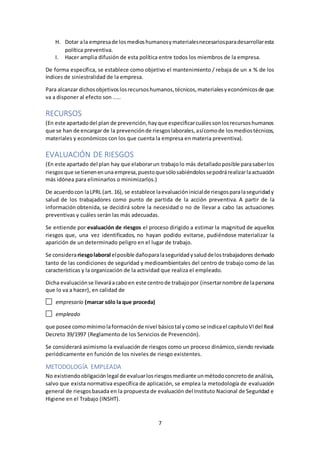 7
H. Dotar ala empresade losmedioshumanosymaterialesnecesariosparadesarrollaresta
política preventiva.
I. Hacer amplia difusión de esta política entre todos los miembros de la empresa.
De forma específica, se establece como objetivo el mantenimiento / rebaja de un x % de los
índices de siniestralidad de la empresa.
Para alcanzar dichosobjetivoslosrecursoshumanos,técnicos,materialesyeconómicosde que
va a disponer al efecto son .....
RECURSOS
(En este apartadodel plan de prevención,hayque especificarcuálessonlosrecursoshumanos
que se han de encargar de la prevenciónde riesgoslaborales,asícomode losmediostécnicos,
materiales y económicos con los que cuenta la empresa en materia preventiva).
EVALUACIÓN DE RIESGOS
(En este apartado del plan hay que elaborarun trabajolo más detalladoposible parasaberlos
riesgosque se tienenenuna empresa,puestoquesólosabiéndolossepodrárealizarlaactuación
más idónea para eliminarlos o minimizarlos.)
De acuerdocon laLPRL (art. 16), se establece laevaluacióninicialde riesgosparalaseguridady
salud de los trabajadores como punto de partida de la acción preventiva. A partir de la
información obtenida, se decidirá sobre la necesidad o no de llevar a cabo las actuaciones
preventivas y cuáles serán las más adecuadas.
Se entiende por evaluación de riesgos el proceso dirigido a estimar la magnitud de aquellos
riesgos que, una vez identificados, no hayan podido evitarse, pudiéndose materializar la
aparición de un determinado peligro en el lugar de trabajo.
Se considerariesgolaboral elposible dañoparalaseguridadysaluddelostrabajadores derivado
tanto de las condiciones de seguridad y medioambientales del centro de trabajo como de las
características y la organización de la actividad que realiza el empleado.
Dicha evaluaciónse llevaráacaboen este centrode trabajopor (insertarnombre de lapersona
que lo va a hacer), en calidad de
empresario (marcar sólo la que proceda)
empleado
que posee comomínimolaformaciónde nivel básicotal ycomo se indicael capítuloVIdel Real
Decreto 39/1997 (Reglamento de los Servicios de Prevención).
Se considerará asimismo la evaluación de riesgos como un proceso dinámico,siendo revisada
periódicamente en función de los niveles de riesgo existentes.
METODOLOGÍA EMPLEADA
No existiendoobligaciónlegal de evaluarlosriesgosmediante unmétodoconcretode análisis,
salvo que exista normativa específica de aplicación, se emplea la metodología de evaluación
general de riesgosbasada en la propuesta de evaluación del Instituto Nacional de Seguridad e
Higiene en el Trabajo (INSHT).
 