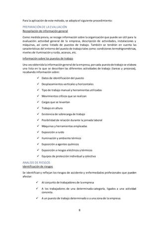 8
Para la aplicación de este método, se adopta el siguiente procedimiento:
PREPARACIÓN DE LA EVALUACIÓN
Recopilación de información general
Como medida previa, se recoge información sobre la organización que puede ser útil para la
evaluación: actividad general de la empresa, descripción de actividades, instalaciones y
máquinas, así como listado de puestos de trabajo. También se tendrán en cuenta las
características del entorno del puesto de trabajo tales como: condiciones termohigrométricas,
niveles de iluminación y ruido, accesos, etc.
Información sobre los puestos de trabajo
Una vezobtenidala informacióngeneral de laempresa,porcada puestode trabajo se elabora
una lista en la que se describen las diferentes actividades de trabajo (tareas y procesos),
recabando información sobre:
 Datos de identificación del puesto
 Desplazamientos verticales y horizontales
 Tipo de trabajo manual y herramientas utilizadas
 Movimientos críticos que se realizan
 Cargas que se levantan
 Trabajo en altura
 Existencia de sobrecarga de trabajo
 Posibilidad de relación durante la jornada laboral
 Máquinas y herramientas empleadas
 Exposición a ruido
 Iluminación y ambiente térmico
 Exposición a agentes químicos
 Exposición a riesgos eléctricos y térmicos
 Equipos de protección individual y colectiva
ANALISIS DE RIESGOS
Identificación de riesgos
Se identifican y reflejan los riesgos de accidente y enfermedades profesionales que pueden
afectar:
 Al conjunto de trabajadores de la empresa
 A los trabajadores de una determinada categoría, ligados a una actividad
concreta.
 A un puesto de trabajo determinado o a una zona de la empresa.
 