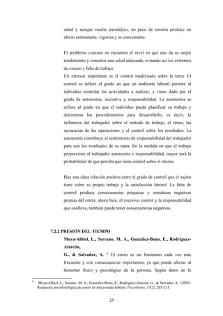 salud y aunque resulte paradójico, un poco de tensión produce un
efecto estimulante, vigoriza y es conveniente.
El problema consiste en encontrar el nivel en que uno da su mejor
rendimiento y conserva una salud adecuada, evitando así los extremos
de exceso y falta de trabajo.
Un estresor importante es el control inadecuado sobre la tarea. El
control se refiere al grado en que un ambiente laboral permite al
individuo controlar las actividades a realizar, y viene dado por el
grado de autonomía, iniciativa y responsabilidad. La autonomía se
refiere al grado en que el individuo puede planificar su trabajo y
determinar los procedimientos para desarrollarlo, es decir, la
influencia del trabajador sobre el método de trabajo, el ritmo, las
secuencias de las operaciones y el control sobre los resultados. La
autonomía contribuye al sentimiento de responsabilidad del trabajador
para con los resultados de su tarea. En la medida en que el trabajo
proporcione al trabajador autonomía y responsabilidad, mayor será la
probabilidad de que perciba que tiene control sobre el mismo.
Hay una clara relación positiva entre el grado de control que el sujeto
tiene sobre su propio trabajo y la satisfacción laboral. La falta de
control produce consecuencias psíquicas y somáticas negativas
propias del estrés; ahora bien, el excesivo control y la responsabilidad
que conlleva, también puede tener consecuencias negativas.
7.2.2 PRESIÓN DEL TIEMPO
Moya-Albiol, L., Serrano, M. A., González-Bono, E., Rodríguez-
Alarcón,
G., & Salvador, A. 11
El estrés es un fenómeno cada vez más
frecuente y con consecuencias importantes, ya que puede afectar al
bienestar físico y psicológico de la persona. Según datos de la
11
Moya-Albiol, L., Serrano, M. A., González-Bono, E., Rodríguez-Alarcón, G., & Salvador, A. (2005).
Respuesta psicofisiológica de estrés en una jornada laboral. Psicothema, 17(2), 205-211.
25
 