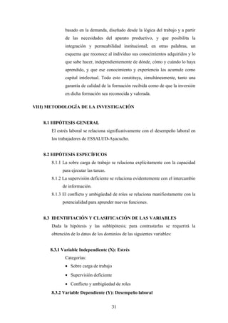 basado en la demanda, diseñado desde la lógica del trabajo y a partir
de las necesidades del aparato productivo, y que posibilita la
integración y permeabilidad institucional; en otras palabras, un
esquema que reconoce al individuo sus conocimientos adquiridos y lo
que sabe hacer, independientemente de dónde, cómo y cuándo lo haya
aprendido, y que ese conocimiento y experiencia los acumule como
capital intelectual. Todo esto constituya, simultáneamente, tanto una
garantía de calidad de la formación recibida como de que la inversión
en dicha formación sea reconocida y valorada.
VIII) METODOLOGÍA DE LA INVESTIGACIÓN
8.1 HIPÓTESIS GENERAL
El estrés laboral se relaciona significativamente con el desempeño laboral en
los trabajadores de ESSALUD-Ayacucho.
8.2 HIPÓTESIS ESPECÍFICOS
8.1.1 La sobre carga de trabajo se relaciona explícitamente con la capacidad
para ejecutar las tareas.
8.1.2 La supervisión deficiente se relaciona evidentemente con el intercambio
de información.
8.1.3 El conflicto y ambigüedad de roles se relaciona manifiestamente con la
potencialidad para aprender nuevas funciones.
8.3 IDENTIFIACIÓN Y CLASIFICACIÓN DE LAS VARIABLES
Dada la hipótesis y las subhipótesis; para contrastarlas se requerirá la
obtención de lo datos de los dominios de las siguientes variables:
8.3.1 Variable Independiente (X): Estrés
Categorías:
• Sobre carga de trabajo
• Supervisión deficiente
• Conflicto y ambigüedad de roles
8.3.2 Variable Dependiente (Y): Desempeño laboral
31
 