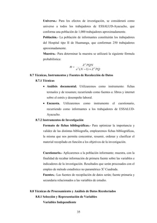 Universo.- Para los efectos de investigación, se considerará como
universo a todos los trabajadores de ESSALUD-Ayacucho, que
conforma una población de 1,000 trabajadores aproximadamente.
Población.- La población de informantes constituirán los trabajadores
del Hospital tipo II de Huamanga, que conforman 250 trabajadores
aproximadamente.
Muestra.- Para determinar la muestra se utilizará la siguiente fórmula
probabilística:
n =
PQZNe
PQNZ
22
2
)1( +−
8.7 Técnicas, Instrumentos y Fuentes de Recolección de Datos
8.7.1 Técnicas
• Análisis documental. Utilizaremos como instrumento: fichas
textuales y de resumen; recurriendo como fuentes a: libros y internet
sobre el estrés y desempeño laboral.
• Encuesta. Utilizaremos como instrumento el cuestionario,
recurriendo como informantes a los trabajadores de ESSALUD-
Ayacucho.
8.7.2 Instrumentos de Investigación
Formato de fichas bibliográficas.- Para optimizar la importancia y
validez de las distintas bibliografía, emplearemos fichas bibliográficas,
la misma que nos permita concentrar, resumir, ordenar y clasificar el
material recopilado en función a los objetivos de la investigación.
Cuestionario.- Aplicaremos a la población informante; muestra, con la
finalidad de recabar información de primera fuente sobre las variables e
indicadores de la investigación. Resultados que serán procesados con el
empleo de método estadístico no paramétrico X2
Cuadrada.
Fuentes.- Las fuentes de recopilación de datos serán; fuente primaria y
secundaria relacionados a las variables de estudio.
8.8 Técnicas de Procesamiento y Análisis de Datos Recolectados
8.8.1 Selección y Representación de Variables
Variables Independiente
35
 