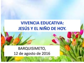VIVENCIA EDUCATIVA:
JESÚS Y EL NIÑO DE HOY.
BARQUISIMETO,
12 de agosto de 2016
 