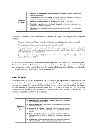 ELEMENTOS
DO ESCOPO
Definição do problema ou situação geradora do projeto (problema, necessidade,
desafio, oportunidades);
Justificativa (o porquê) do projeto (que pode conter um diagnóstico da situação
inicial, também denominado de baseline ou “linha de base”);
Objetivos geral e específicos do projeto (a razão de ser e o para quê);
Resultados esperados com a realização do projeto (diretamente relacionados com
os objetivos específicos do mesmo);
Abrangência do projeto (público alvo e caracterização da extensão e área de atuação
do projeto);
O Escopo é, portanto, um componente do Plano de Projeto que responde às seguintes
questões:
• De que se trata o projeto? Qual a situação, problema ou necessidade que deu origem ao projeto?
• Por que vale a pena investir recursos no desenvolvimento do projeto?
• Para quais finalidades o projeto vai ser conduzido? Que resultados podemos esperar com a realização do
projeto? O que se pretende realizar com seu desenvolvimento? Que benefícios são esperados? Quais
serão os beneficiados com sua realização?
• Qual a área de atuação do projeto? Qual sua dimensão em termos de público alvo? Que volume de
recursos deverá ser investido?
No modelo de Planejamento de Projeto orientado pelo Escopo – SKOPOS, o Plano de Ação e o
Plano de Controle e Avaliação só devem ser desenvolvidos após se ter uma definição
completa do Escopo do projeto. Este aspecto será abordado com mais detalhes nos Capítulos
4 (Plano de Ação) e 5 (Plano de Controle e Avaliação).
Plano de Ação
Este componente do Plano de Projeto é um documento que apresenta de forma estruturada
todos os procedimentos e recursos que serão mobilizados para a execução daquilo que foi
expresso no escopo do projeto. O Plano de Ação de um projeto especifica ações, atividades,
tarefas e recursos, logicamente encadeados no tempo e no espaço, tendo em vista maximizar
a eficiência na realização dos objetivos do projeto. Em nosso modelo, o Plano de Ação
contém os seguintes elementos de estrutura:
ELEMENTOS
DO PLANO DE
AÇÃO
Desdobramento de atividades e tarefas (detalhamento de grandes
ações em pacotes de trabalho);
Estimativa de prazos (determinação de tempos e prazos para ações,
atividades e tarefas);
Estimativa de custos e recursos (determinação de custos e
recursos físicos e humanos requeridos para a execução das diversas
tarefas);
Rede de Tarefas (“mapa do projeto”, contendo sequência e
interdependência de todas as tarefas, com identificação das tarefas
críticas);
Cronograma (linha de tempo do projeto, com detalhamento de início
e fim de atividades e tarefas, atribuição de responsáveis, etc.)
 