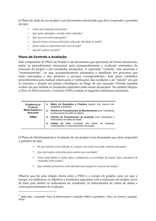 O Plano de Ação de um projeto é um documento estruturado que deve responder a questões
do tipo:
• Como será realizado este projeto?
• Que ações, atividades e tarefas serão realizadas?
• Que recursos serão empregados?
• Quanto tempo será necessário para cada ação, atividade ou tarefa?
• Quais serão os responsáveis por sua execução?
• Quanto custará o projeto?
Plano de Controle e Avaliação
Este componente do Plano de Projeto é um documento que apresenta, de forma estruturada,
todos os procedimentos necessários para acompanhamento e avaliação sistemática da
execução do projeto e dos resultados alcançados. A expressão “controle” está associada a
“monitoramento”, ou seja, acompanhamento sistemático e detalhado dos processos que
serão executados e dos produtos e serviços correspondentes.1 Este plano estabelece
procedimentos para realizar observações e verificações das condições e do “estado” em que
se encontra o projeto em pontos estratégicos ao longo de sua execução. Permite também
avaliar em que medida os resultados esperados estão sendo alcançados. No modelo Skopos,
o Plano de Monitoramento e Avaliação (PMA) contém os seguintes elementos estruturais:
ELEMENTOS DO
PLANO DE
MONITORAMENTO E
AVALIAÇÃO
(PMA)
Matriz de Resultados e Produtos (quadro com resumo dos
resultados e produtos)
Planilha de Procedimentos de Monitoramento (com indicadores
e instrumentos de coleta de dados)
Planilha de Procedimentos de Avaliação (com indicadores e
instrumentos de coleta de dados)
Análise de risco (avaliação dos efeitos de hipóteses
condicionantes no desenvolvimento do projeto)
O Plano de Monitoramento e Avaliação de um projeto é um documento que deve responder
a questões do tipo:
• De que maneira será verificado se o projeto está sendo executado conforme planejado?
• Que observações serão feitas para avaliar seus resultados?
• Como serão obtidos os dados sobre o andamento e os resultados do projeto? Que indicadores de
resultados serão usados?
• Que medidas preventivas serão adotadas para assegurar o sucesso do projeto?
Observe que há uma relação direta entre o PMA e o escopo do projeto, uma vez que o
escopo, ao estabelecer os objetivos e resultados esperados com a realização do projeto, serve
de base para definir os indicadores de resultados, os instrumentos de coleta de dados e
outros procedimentos de avaliação.
1
Neste texto, a expressão “Plano de Monitoramento e Avaliação” (PMA) é equivalente a “Plano de Controle e Avaliação”
(PCA).
 