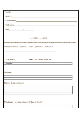 Escola _____________________________________________________________________
Diretora _____________________________________________________________________
Coordenadora_________________________________________________________________
Professora:___________________________________________________________________
Data_______/________/__________
____ANO DO _____ CICLO
Atividades permanentes/ organização da sala/oração/chamada/roda de conversa /palavras mágicas/contrato didático.
Leitura compartilhada ( )narrativa ( ) poético ( )informativo ( ) Instrucional
____________________________________________________________________
1º HORÁRIO ÁREA DO CONHECIMENTO
Disciplina:
Conteúdo
Objetivo da aprendizagem
Metodologia ( como será desenvolvida a atividade)
 