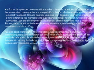 •La forma de aprender de estos niños son las rutinas, la repetición de actividades y
las secuencias, pues gracias a una repetición rutinaria, el niño accede al conocimiento
temporal y espacial. Conoce que hay un antes y un después, un ayer, un mañana,
el niño diferencia los momentos del día, (mañana, tarde, noche) en función de sus
actividades, por ello si siempre son las mismas, el niño aprenderá mas y mejor.
Por otro lado, repetir actividades hace que los niños aprendan de sus errores,
contrasten con otros niños...
•Es una edad, donde los niños empiezan a jugar acompañados, inventan
historias y juegos para compartir con otros niños de su edad, pero el adulto es su
punto de referencia. Se sienten mayores e intentaran evitar la ayuda del adulto.
La atención es muy limitada, por ello debemos aprovechar los momentos en los
cuales estén centrados, y evitar interrupciones

 