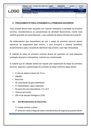 TÍTULO: PAE – PLANO DE AÇÃO DE
EMERGÊNCIA
ÁREA EMITENTE: SAÚDE,
SEGURANÇA E MEIO AMBIENTE
Nº 001
REV.
PROGRAMA:
Estabelecer diretrizes para determinar como proceder em situações de emergência
PÁGINA:
13
RESPONSÁVEL TÉCNICO: ELABORAÇÃO:
9. PROCEDIMENTO PARA ATENDIMENTO A PRIMEIROS SOCORROS
Toda unidade deverá estar equipada com material necessário à prestação de primeiros
socorros, considerando-se as características da atividade desenvolvida; manter esse
material guardado em local adequado, e aos cuidados de pessoa treinada para esse fim.
Os colaboradores que necessitarem de usar o estojo de primeiros socorros devera
reporta-se ao responsável pelo mesmo, o qual fornecera o material necessário
encaminhando-o para o hospital de referência mais próximo, caso haja necessidade.
O material do estojo de primeiros socorros deverá ser guardado em local adequado
(protegido de poeira e intempéries), evitando sua contaminação.
O material que for utilizado deverá ser reposto pelo responsável do estojo de primeiros
socorros, seguindo a padronização do conteúdo do estojo conforme segue abaixo:
 4 rolos de atadura crepom de 10 cm
 Algodão
 Band AID
 05 compressas de gaze esterilizada
 01 esparadrapos / água oxigenada
 02 pares de luvas descartáveis -7,5 e 8,0
 Tesoura sem ponta
 250 ml de solução fisiológica a 0,9%
9.1. Dez Mandamentos do Socorrista
1º. manter sempre a calma;
2º. tenha em mente a seguinte ordem (mandamentos) de segurança quando estiver
 