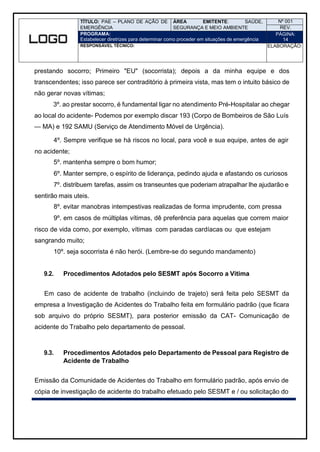 TÍTULO: PAE – PLANO DE AÇÃO DE
EMERGÊNCIA
ÁREA EMITENTE: SAÚDE,
SEGURANÇA E MEIO AMBIENTE
Nº 001
REV.
PROGRAMA:
Estabelecer diretrizes para determinar como proceder em situações de emergência
PÁGINA:
14
RESPONSÁVEL TÉCNICO: ELABORAÇÃO:
prestando socorro; Primeiro "EU" (socorrista); depois a da minha equipe e dos
transcendentes; isso parece ser contraditório à primeira vista, mas tem o intuito básico de
não gerar novas vítimas;
3º. ao prestar socorro, é fundamental ligar no atendimento Pré-Hospitalar ao chegar
ao local do acidente- Podemos por exemplo discar 193 (Corpo de Bombeiros de São Luís
— MA) e 192 SAMU (Serviço de Atendimento Móvel de Urgência).
4º. Sempre verifique se há riscos no local, para você e sua equipe, antes de agir
no acidente;
5º. mantenha sempre o bom humor;
6º. Manter sempre, o espírito de liderança, pedindo ajuda e afastando os curiosos
7º. distribuem tarefas, assim os transeuntes que poderiam atrapalhar lhe ajudarão e
sentirão mais uteis.
8º. evitar manobras intempestivas realizadas de forma imprudente, com pressa
9º. em casos de múltiplas vítimas, dê preferência para aquelas que correm maior
risco de vida como, por exemplo, vítimas com paradas cardíacas ou que estejam
sangrando muito;
10º. seja socorrista é não herói. (Lembre-se do segundo mandamento)
9.2. Procedimentos Adotados pelo SESMT após Socorro a Vitima
Em caso de acidente de trabalho (incluindo de trajeto) será feita pelo SESMT da
empresa a Investigação de Acidentes do Trabalho feita em formulário padrão (que ficara
sob arquivo do próprio SESMT), para posterior emissão da CAT- Comunicação de
acidente do Trabalho pelo departamento de pessoal.
9.3. Procedimentos Adotados pelo Departamento de Pessoal para Registro de
Acidente de Trabalho
Emissão da Comunidade de Acidentes do Trabalho em formulário padrão, após envio de
cópia de investigação de acidente do trabalho efetuado pelo SESMT e / ou solicitação do
 