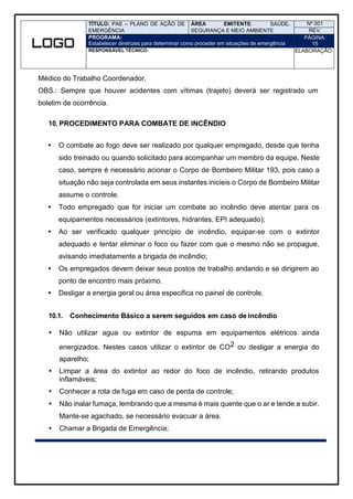 TÍTULO: PAE – PLANO DE AÇÃO DE
EMERGÊNCIA
ÁREA EMITENTE: SAÚDE,
SEGURANÇA E MEIO AMBIENTE
Nº 001
REV.
PROGRAMA:
Estabelecer diretrizes para determinar como proceder em situações de emergência
PÁGINA:
15
RESPONSÁVEL TÉCNICO: ELABORAÇÃO:
Médico do Trabalho Coordenador.
OBS.: Sempre que houver acidentes com vítimas (trajeto) deverá ser registrado um
boletim de ocorrência.
10. PROCEDIMENTO PARA COMBATE DE INCÊNDIO
 O combate ao fogo deve ser realizado por qualquer empregado, desde que tenha
sido treinado ou quando solicitado para acompanhar um membro da equipe. Neste
caso, sempre é necessário acionar o Corpo de Bombeiro Militar 193, pois caso a
situação não seja controlada em seus instantes inicieis o Corpo de Bombeiro Militar
assume o controle.
 Todo empregado que for iniciar um combate ao incêndio deve atentar para os
equipamentos necessários (extintores, hidrantes, EPI adequado);
 Ao ser verificado qualquer princípio de incêndio, equipar-se com o extintor
adequado e tentar eliminar o foco ou fazer com que o mesmo não se propague,
avisando imediatamente a brigada de incêndio;
 Os empregados devem deixar seus postos de trabalho andando e se dirigirem ao
ponto de encontro mais próximo.
 Desligar a energia geral ou área especifica no painel de controle.
10.1. Conhecimento Básico a serem seguidos em caso de incêndio
 Não utilizar agua ou extintor de espuma em equipamentos elétricos ainda
energizados. Nestes casos utilizar o extintor de CO2 ou desligar a energia do
aparelho;
 Limpar a área do extintor ao redor do foco de incêndio, retirando produtos
inflamáveis;
 Conhecer a rota de fuga em caso de perda de controle;
 Não inalar fumaça, lembrando que a mesma é mais quente que o ar e tende a subir.
Mante-se agachado, se necessário evacuar a área.
 Chamar a Brigada de Emergência;
 