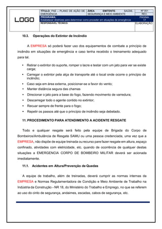 TÍTULO: PAE – PLANO DE AÇÃO DE
EMERGÊNCIA
ÁREA EMITENTE: SAÚDE,
SEGURANÇA E MEIO AMBIENTE
Nº 001
REV.
PROGRAMA:
Estabelecer diretrizes para determinar como proceder em situações de emergência
PÁGINA:
17
RESPONSÁVEL TÉCNICO: ELABORAÇÃO:
10.3. Operações do Extintor de Incêndio
A EMPRESA só poderá fazer uso dos equipamentos de combate a princípio de
incêndio em situações de emergência e caso tenha recebido o treinamento adequado
para tal.
 Retirar o extintor do suporte, romper o lacre e testar com um jato para ver se existe
carga;
 Carregar o extintor pela alça de transporte até o local onde ocorre o princípio de
incêndio;
 Caso seja em área externa, posicionar-se a favor do vento;
 Manter distância segura das chamas
 Direcionar o jato para a base do fogo, fazendo movimento de varredura;
 Descarregar todo o agente contido no extintor;
 Recuar sempre de frente para o fogo;
 Repetir os passos até que o princípio de incêndio seja debelado.
11. PROCEDIMENTO PARA ATENDIMENTO A ACIDENTE RESGATE
Todo e qualquer resgate será feito pela equipe de Brigada do Corpo de
Bombeiros/Ambulância de Resgate SAMU ou uma pessoa credenciada, uma vez que a
EMPRESA, não dispõe de equipe treinada ou recurso pare fazer resgate em altura, espaço
confinado, atividades com eletricidade, etc. quando de ocorrência de qualquer destas
situações a EMERGENCIA CORPO DE BOMBEIRO MILITAR deverá ser acionada
imediatamente.
11.1. Acidentes em Altura/Prevenção de Quedas
A equipe de trabalho, além de treinadas, deverá cumprir as normas internas da
EMPRESA e Normas Regulamentadora de Condição e Meio Ambiente de Trabalho na
Indústria da Construção - NR 18, do Ministério do Trabalho e Emprego, no que se referem
ao uso do cinto de segurança, andaimes, escadas, cabos de segurança, etc.
 