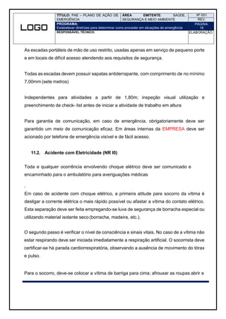 TÍTULO: PAE – PLANO DE AÇÃO DE
EMERGÊNCIA
ÁREA EMITENTE: SAÚDE,
SEGURANÇA E MEIO AMBIENTE
Nº 001
REV.
PROGRAMA:
Estabelecer diretrizes para determinar como proceder em situações de emergência
PÁGINA:
18
RESPONSÁVEL TÉCNICO: ELABORAÇÃO:
As escadas portáteis de mão de uso restrito, usadas apenas em serviço de pequeno porte
e em locais de difícil acesso atendendo aos requisitos de segurança.
Todas as escadas devem possuir sapatas antiderrapante, com comprimento de no mínimo
7,00mm (sete metros)
Independentes para atividades a partir de 1,80m; inspeção visual utilização e
preenchimento de check- list antes de iniciar a atividade de trabalho em altura
Para garantia de comunicação, em caso de emergência, obrigatoriamente deve ser
garantido um meio de comunicação eficaz. Em áreas internas da EMPRESA deve ser
acionado por telefone de emergência visível e de fácil acesso.
11.2. Acidente com Eletricidade (NR I0)
Toda e qualquer ocorrência envolvendo choque elétrico deve ser comunicado e
encaminhado para o ambulatório para averiguações médicas
.
Em caso de acidente com choque elétrico, a primeira atitude para socorro da vítima é
desligar a corrente elétrica o mais rápido possível ou afastar a vítima do contato elétrico.
Esta separação deve ser feita empregando-se luva de segurança de borracha especial ou
utilizando material isolante seco (borracha, madeira, etc.).
O segundo passo é verificar o nível de consciência e sinais vitais. No caso de a vítima não
estar respirando deve ser iniciada imediatamente a respiração artificial. O socorrista deve
certificar-se há parada cardiorrespiratória, observando a ausência de movimento do tórax
e pulso.
Para o socorro, deve-se colocar a vítima de barriga para cima; afrouxar as roupas abrir e
 
