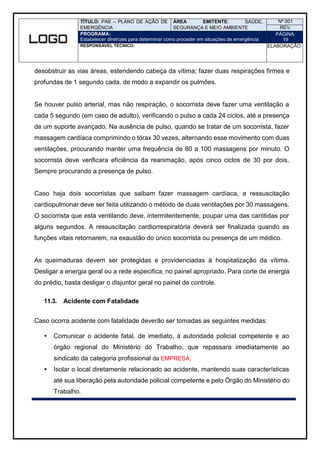 TÍTULO: PAE – PLANO DE AÇÃO DE
EMERGÊNCIA
ÁREA EMITENTE: SAÚDE,
SEGURANÇA E MEIO AMBIENTE
Nº 001
REV.
PROGRAMA:
Estabelecer diretrizes para determinar como proceder em situações de emergência
PÁGINA:
19
RESPONSÁVEL TÉCNICO: ELABORAÇÃO:
desobstruir as vias áreas, estendendo cabeça da vítima; fazer duas respirações firmes e
profundas de 1 segundo cada, de modo a expandir os pulmões.
Se houver pulso arterial, mas não respiração, o socorrista deve fazer uma ventilação a
cada 5 segundo (em caso de adulto), verificando o pulso a cada 24 ciclos, até a presença
de um suporte avançado. Na ausência de pulso, quando se tratar de um socorrista, fazer
massagem cardíaca comprimindo o tórax 30 vezes, alternando esse movimento com duas
ventilações, procurando manter uma frequência de 80 a 100 massagens por minuto. O
socorrista deve verificara eficiência da reanimação, após cinco ciclos de 30 por dois.
Sempre procurando a presença de pulso.
Caso haja dois socorristas que saibam fazer massagem cardíaca, a ressuscitação
cardiopulmonar deve ser feita utilizando o método de duas ventilações por 30 massagens.
O socorrista que esta ventilando deve, intermitentemente, poupar uma das carótidas por
alguns segundos. A ressuscitação cardiorrespiratória deverá ser finalizada quando as
funções vitais retornarem, na exaustão do único socorrista ou presença de um médico.
As queimaduras devem ser protegidas e providenciadas à hospitalização da vítima.
Desligar a energia geral ou a rede especifica, no painel apropriado. Para corte de energia
do prédio, basta desligar o disjuntor geral no painel de controle.
11.3. Acidente com Fatalidade
Caso ocorra acidente com fatalidade deverão ser tomadas as seguintes medidas:
 Comunicar o acidente fatal, de imediato, à autoridade policial competente e ao
órgão regional do Ministério do Trabalho, que repassara imediatamente ao
sindicato da categoria profissional da EMPRESA;
 Isolar o local diretamente relacionado ao acidente, mantendo suas características
até sua liberação pela autoridade policial competente e pelo Órgão do Ministério do
Trabalho.
 