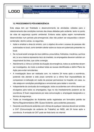 TÍTULO: PAE – PLANO DE AÇÃO DE
EMERGÊNCIA
ÁREA EMITENTE: SAÚDE,
SEGURANÇA E MEIO AMBIENTE
Nº 001
REV.
PROGRAMA:
Estabelecer diretrizes para determinar como proceder em situações de emergência
PÁGINA:
20
RESPONSÁVEL TÉCNICO: ELABORAÇÃO:
12. PROCEDIMENTO PÓS-EMERGÊNCIA
Esta etapa tem por finalidade o desenvolvimento de atividades voltadas para o
relacionamento das condições normais das áreas afetadas pelo acidente, tanto no ponto
de vista de segurança quanto ambiental. Embora estas ações sejam normalmente
desenvolvidas num período pós-emergencial, elas não podem ser esquecidas e devem
contemplar, dentro outras, os seguintes.
 Isolar e sinalizar a área do sinistro, com o objetivo de evitar o acesso de pessoas não
autorizadas no local, como também alertar sobre os riscos em potenciais presentes no
local;
 Se no local existir energia de risco (elétrica, pneumática, hidráulica, mecânica, química
etc.) e se a mesma representa risco de imediato, os empregados deveram solicitar um
responsável da área, que corte a energia.
 Atendimento a vítima e controle da situação de emergência, todos os acidentes devem
ser investigados, de modo a analisar todas as causas identificadas e definir Plano de
Ação para evitar reincidentes;
 A investigação deve ser realizada com, no máximo 24 horas após a ocorrência,
podendo não atender a este prazo somente se a vítima ficar impossibilitada de
comparecer à instituição em razão de precisar permanecer no hospital, em casa, ou
não esteja em condições psicológicas e emocionais para relatar o ocorrido.
 Independente da conclusão da investigação, todos os acidentes com vitima devem ser
divulgados para todos os empregados, logo no dia imediatamente posterior ao da
ocorrência. E ficam responsáveis por esta comunicação o, empregado designado e o
técnico de segurança;
 Todas as investigações de Acidentes serão registradas em formulário padrão da
Norma Regulamentadora (RN- Quase Acidente- para acidentes pessoais);
 Havendo ocorrência de acidentes com vítimas de qualquer natureza deverá ser emitida
a CAT (Comunicação de acidente do Trabalho) ao INSS, até 24 horas após a
ocorrência. A emissão da CAT pode ser feita tanto via internet
 