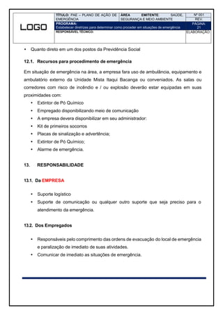 TÍTULO: PAE – PLANO DE AÇÃO DE
EMERGÊNCIA
ÁREA EMITENTE: SAÚDE,
SEGURANÇA E MEIO AMBIENTE
Nº 001
REV.
PROGRAMA:
Estabelecer diretrizes para determinar como proceder em situações de emergência
PÁGINA:
21
RESPONSÁVEL TÉCNICO: ELABORAÇÃO:
 Quanto direto em um dos postos da Previdência Social
12.1. Recursos para procedimento de emergência
Em situação de emergência na área, a empresa fara uso de ambulância, equipamento e
ambulatório externo da Unidade Mista Itaqui Bacanga ou conveniados. As salas ou
corredores com risco de incêndio e / ou explosão deverão estar equipadas em suas
proximidades com:
 Extintor de Pó Químico
 Empregado disponibilizando meio de comunicação
 A empresa devera disponibilizar em seu administrador:
 Kit de primeiros socorros
 Placas de sinalização e advertência;
 Extintor de Pó Químico;
 Alarme de emergência.
13. RESPONSABILIDADE
13.1. Da EMPRESA
 Suporte logístico
 Suporte de comunicação ou qualquer outro suporte que seja preciso para o
atendimento da emergência.
13.2. Dos Empregados
 Responsáveis pelo comprimento das ordens de evacuação do local de emergência
e paralização de imediato de suas atividades.
 Comunicar de imediato as situações de emergência.
 