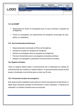 TÍTULO: PAE – PLANO DE AÇÃO DE
EMERGÊNCIA
ÁREA EMITENTE: SAÚDE,
SEGURANÇA E MEIO AMBIENTE
Nº 001
REV.
PROGRAMA:
Estabelecer diretrizes para determinar como proceder em situações de emergência
PÁGINA:
22
RESPONSÁVEL TÉCNICO: ELABORAÇÃO:
13.3. Do SESMT
 Responsável em treinar os empregados para os riscos inerentes a situações de
emergências.
 Treinar os empregados nos equipamentos de emergência (evacuação de área,
edifício ou instalações).
14.3. Dos Coordenadores/Lideranças
 Responsável pela manutenção do Plano de Emergência;
 Coordenar as ações em situações de emergência
 Orientar os empregados sobre as situações de emergências
 Promover treinamentos para os empregados simulações periódicas
 Designar os empregados a participarem dos treinamentos simulados.
14.4. Registro de Dados
Todos os registros obtidos desde o reconhecimento até a implantação de medidas de
controle deverão ser mantidos em registro histórico, no qual permanecera sempre de fácil
acesso a fiscalização e por período igual ou maior que 20 anos.
14.5. Treinamento do plano de emergência
Esta seção do plano estabelece quais partes do mesmo são passiveis de treinamento. A
tabela seguir apresenta exemplos de treinamentos a serem realizados, e frequência de
realização e os métodos indicados para sua execução.
 